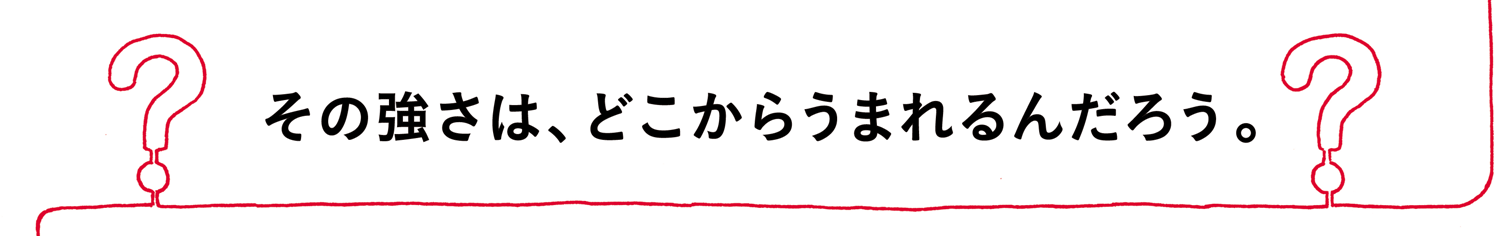 その強さは、どこからうまれるんだろう。