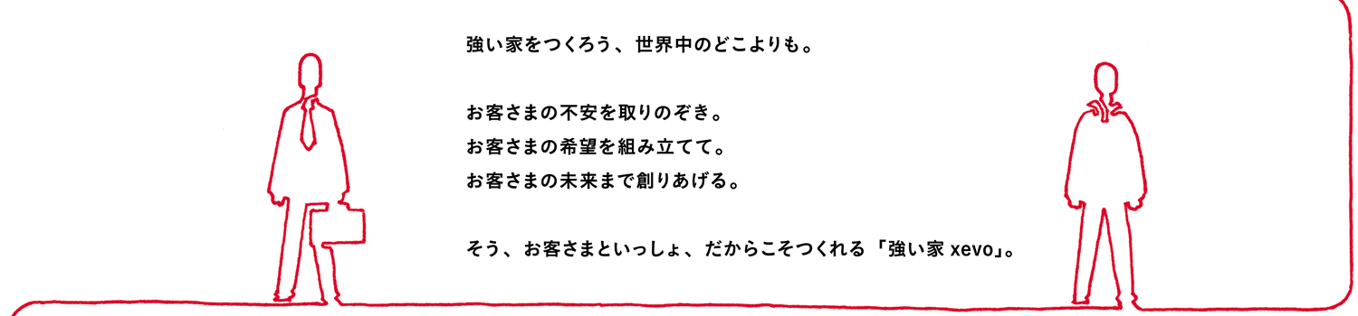 強い家をつくろう、世界中のどこよりも。お客さまの不安を取りのぞき。お客さまの希望を組み立てて。お客さまの未来まで創りあげる。そう、お客さまといっしょ、だからこそつくれる「強い家xevo」。