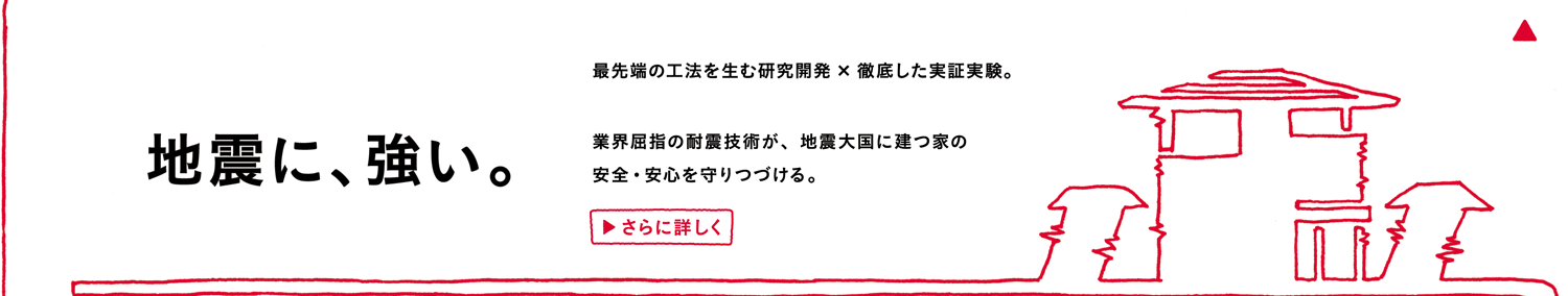 地震に、強い。最先端の工法を生む研究開発× 徹底した実証実験。業界屈指の耐震技術が、地震大国に建つ家の安全・安心を守りつづける。さらに詳しく