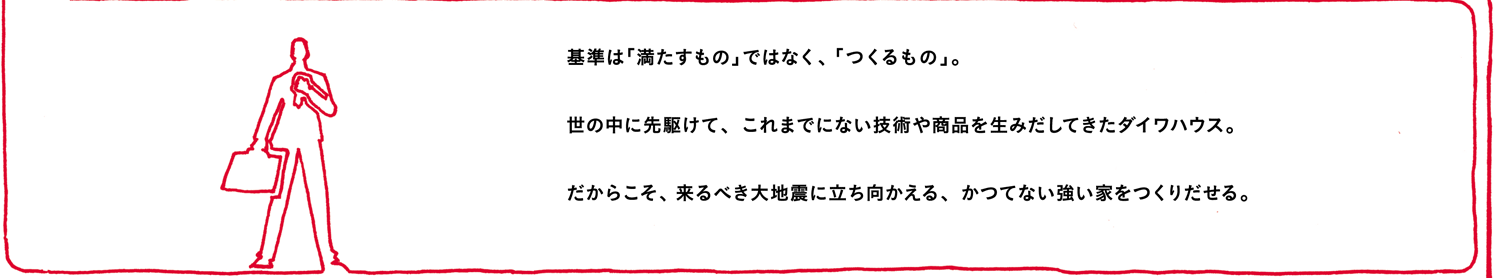 基準は「満たすもの」ではなく、「つくるもの」。世の中に先駆けて、これまでにない技術や商品を生みだしてきたダイワハウス。だからこそ、来るべき大地震に立ち向かえる、かつてない強い家をつくりだせる。