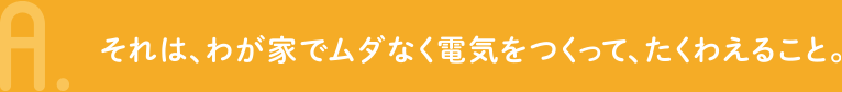 A.それは、わが家でムダなく電気をつくって、たくわえること。