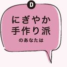 Dにぎやか手作り派のあなたは