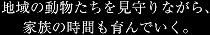 地域の動物たちを見守りながら、家族の時間も育んでいく。