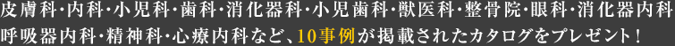 皮膚科・内科・小児科・歯科・消化器科・小児歯科・獣医科・整骨院・眼科・消化器内科・呼吸器内科・精神科・心療内科など、10事例が掲載されたカタログをプレゼント！