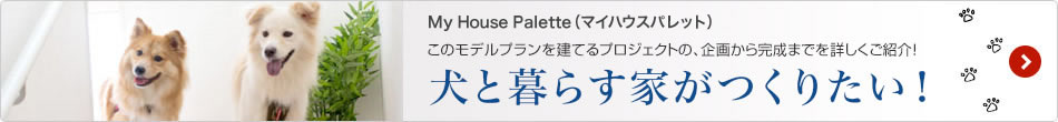 My House Palette（マイハウスパレット）このモデルプランを建てるプロジェクトの、企画から完成までを詳しくご紹介！「犬と暮らす家がつくりたい！」