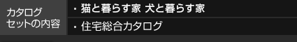 カタログセットの内容 猫と暮らす家 犬と暮らす家 住宅総合カタログ