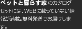 ペットと暮らす家のカタログセットには、WEBに載っていない情報が満載。無料発送でお届けします。