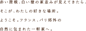 赤い屋根、白い壁の家並みが見えてきたら、そこが、わたしの好きな場所。ようこそ。フランス、パリ郊外の自然に包まれた一軒家へ。