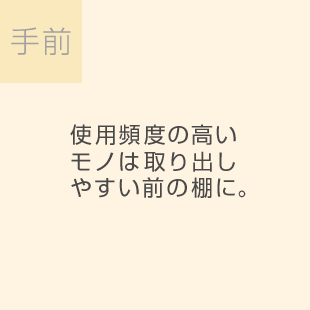 手前 使用頻度の高いモノは取り出しやすい前の棚に。