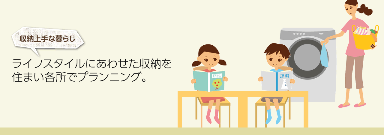 収納上手な暮らし　ライフスタイルにあわせた収納を住まい各所でプランニング。