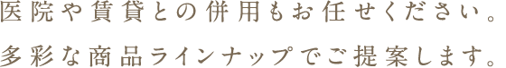 医院や賃貸との併用もお任せください。多彩な商品ラインナップでご提案します。