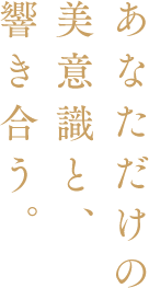 あなただけの美意識と、響き合う。