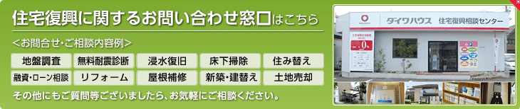 住宅復興に関するお問い合わせ窓口はこちら お問合せ・ご相談内容例　地盤調査、無料耐震診断、浸水復旧、床下掃除、住み替え、融資・ローン相談、リフォーム、屋根補修、新築・建替え、土地売却　その他にもご質問等ございましたら、お気軽にご相談ください。