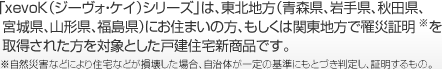 「xevoK（ジーヴォ・ケイ）シリーズ」は、東北地方（青森県、岩手県、秋田県、宮城県、山形県、福島県）にお住まいの方、もしくは関東地方で罹災証明※を取得された方を対象とした戸建住宅新商品です。※自然災害などにより住宅などが損壊した場合、自治体が一定の基準にもとづき判定し、証明するもの。