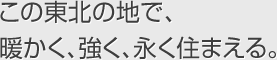 この東北の地で、暖かく、強く、永く住まえる。