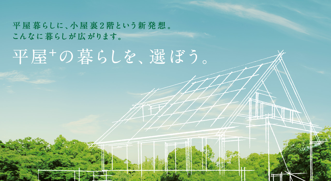 平屋＋の暮らしを、選ぼう。平屋暮らしに、小屋裏2階という新発想。こんなに暮らしが広がります。