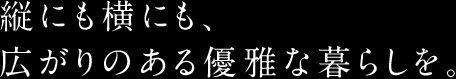 縦にも横にも、広がりのある優雅な暮らしを。