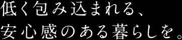 低く包み込まれる、安心感のある暮らしを。