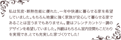 私は気密・断熱性能に優れた、一年中快適に暮らせる家を希望していました。もちろん地震に強く家族が安心して暮らせる家であることは言うまでもありません。妻はフレンチカントリー調のデザインを希望していました。外観はもちろん室内空間もこだわりを実現でき、とても充実した家づくりでした！