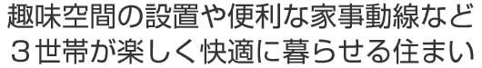 趣味空間の設置や便利な家事動線など
３世帯が楽しく快適に暮らせる住まい