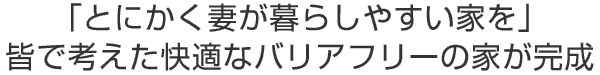 「とにかく妻が暮らしやすい家を」
皆で考えた快適なバリアフリーの家が完成