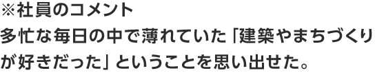 ※社員のコメント　多忙な毎日の中で薄れていた「建築やまちづくりが好きだった」ということを思い出せた。