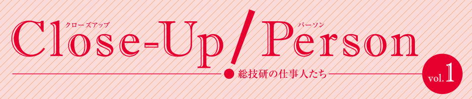 Close-Up!Person 総技研の仕事人たち vol.01