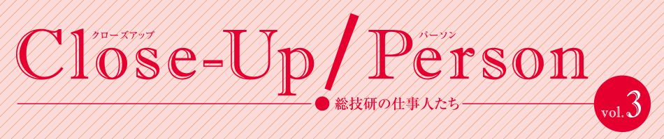 Close-Up!Person 総技研の仕事人たち vol.03