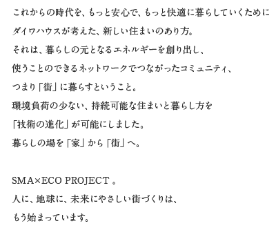 これからの時代を、もっと安心で、もっと快適に暮らしていくためにダイワハウスが考えた、新しい住まいのあり方。それは、暮らしの元となるエネルギーを創くり出し、使うことのできるネットワークでつながったコミュニティ、つまり「街」に暮らすということ。環境負荷の少ない、持続可能な住まいと暮らし方を「技術の進化」が可能にしました。暮らしの場を「家」から「街」へ。SMA×ECO PROJECT。人に、地球に、未来にやさしい街づくりは、もう始まっています。