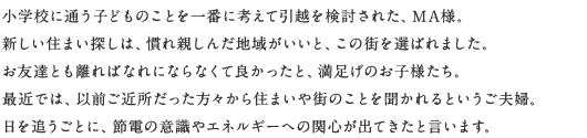 小学校に通う子どものことを一番に考えて引越を検討された、MA様。新しい住まい探しは、慣れ親しんだ地域がいいと、この街を選ばれました。お友達とも離ればなれにならなくて良かったと、満足げのお子様たち。最近では、以前ご近所だった方々から住まいや街のことを聞かれるというご夫婦。日を追うごとに、節電の意識やエネルギーへの関心が出てきたと言います。