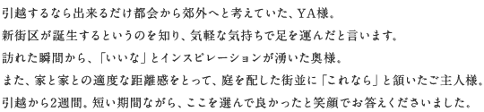 引越するなら出来るだけ都会から郊外へと考えていた、YA様。新街区が誕生するというのを知り、気軽な気持ちで足を運んだと言います。訪れた瞬間から、「いいな」とインスピレーションが湧いた奥様。また、家と家との適度な距離感をとって、庭を配した街並に「これなら」と頷いたご主人様。引越から2週間。短い期間ながら、ここを選んで良かったと笑顔でお答えくださいました。