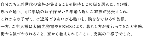 自分たちと同世代の家族が集まることを期待しこの街を選んだ、YO様。思った通り、同じ年頃のお子様がいる年齢も近いご家族が見受けられ、これからの子育て、ご近所づきあいが心強いと、胸をなでおろす奥さま。一方、ご主人様は太陽光発電やHEMSにより、暮らし方が変わってきたと実感。街から気づかされること、家から教えられることに、充実のご様子でした。