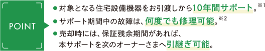 ・対象となる住宅設備機器をお引渡しから10年間サポート。※1 ・サポート期間中の故障は、何度でも修理可能。※2 ・売却時には、保証残余期間があれば、本サポートを次のオーナーさまへ引継ぎ可能。