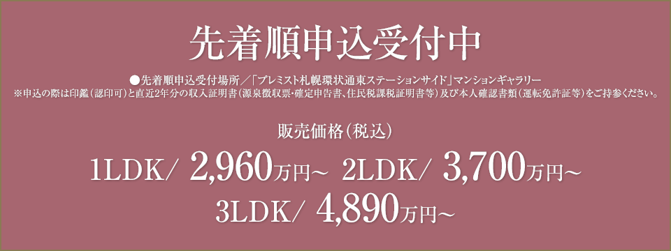 先着順申込受付中　先着順申込受付場所/「プレミスト札幌環状通東ステーションサイド」マンションギャラリー　※申込の際は印鑑（認印可）と直近2年分の収入証明書（源泉徴収票・確定申告書、住民税課税証明書等）及び本人確認書類（運転免許証等）をご持参ください。