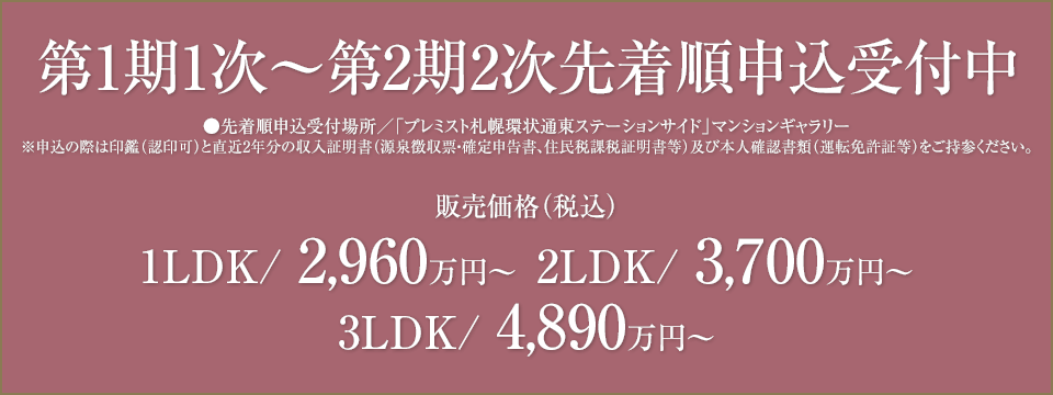 先着順申込受付中　先着順申込受付場所/「プレミスト札幌環状通東ステーションサイド」マンションギャラリー　※申込の際は印鑑（認印可）と直近2年分の収入証明書（源泉徴収票・確定申告書、住民税課税証明書等）及び本人確認書類（運転免許証等）をご持参ください。