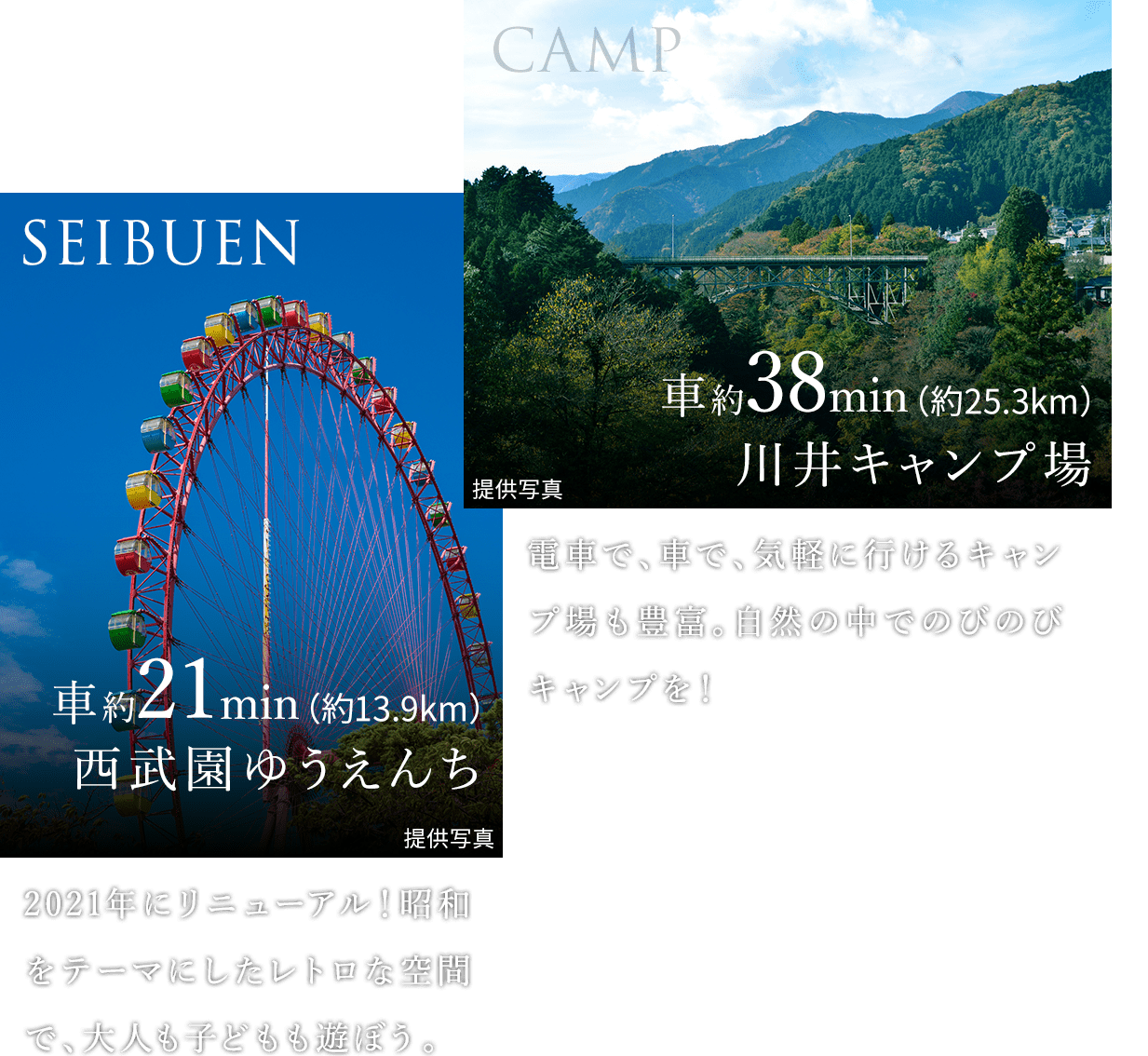 SEIBUEN 車約21min（約13.9km） 西武園ゆうえんち：2021年にリニューアル！昭和をテーマにしたレトロな空間で、大人も子どもも遊ぼう。。｜CAMP 車約38min（約25.3km） 川井キャンプ場：電車で、車で、気軽に行けるキャンプ場も豊富。自然の中でのびのびキャンプを！