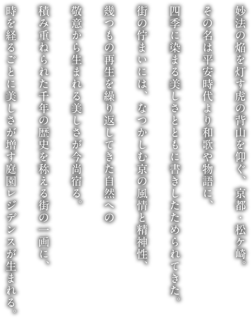 妙法の焔を灯す虎の背山を仰ぐ、京都・松ケ崎。その名は平安時代より和歌や物語に、四季に染まる美しさとともに書きしたためられてきた。街の佇まいには、なつかしむ京の風情と精神性、幾つもの再生を繰り返してきた自然への敬意から生まれる美しさが今尚宿る。積み重ねられた千年の歴史を称える街の一画に、時を経るごとに美しさが増す庭園レジデンスが生まれる。