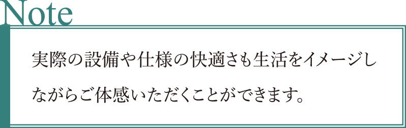 実際の設備や仕様の快適さも生活をイメージしながらご体感いただくことができます。