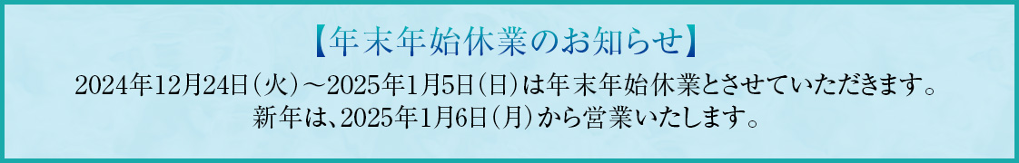 年末年始休業のお知らせ　2024年12月24日（火）～2025年1月5日（日）は年末年始休業とさせていただきます。新年は、2025年1月6日（月）から営業いたします。