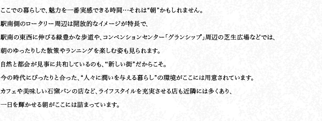 ここでの暮らしで、魅力を一番実感できる時間…それは“朝”かもしれません。駅南側のロータリー周辺は開放的なイメージが特長で、駅南の東西に伸びる緑豊かな歩道や、コンベンションセンター「グランシップ」周辺の芝生広場などでは、朝のゆったりした散策やランニングを楽しむ姿も見られます。自然と都会が見事に共和しているのも、“新しい街”だからこそ。今の時代にぴったりと合った、“人々に潤いを与える暮らし”の環境がここには用意されています。カフェや美味しい石窯パンの店など、ライフスタイルを充実させる店も近隣には多くあり、一日を輝かせる朝がここには詰まっています。