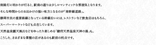 街路灯に明かりが灯ると、駅南の通りは少しロマンティックな雰囲気となります。そんな時間からのお出かけの強い味方となるのが「南幹線道路」。静岡市民の重要路線となっている幹線沿いには、レストランなど飲食店はもちろん、スーパーマーケットなども点在しています。天然温泉露天風呂などをゆったり楽しめる「駿府天然温泉天神の湯」も。こうした、さまざまな業種の店があるのも駅前の利点です。