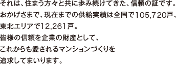 それは、住まう方々と共に歩み続けてきた、信頼の証です。おかげさまで、現在までの供給実績は全国105,720戸、東北エリア12,261戸。皆様の信頼を企業の財産として、これからも愛されるマンションづくりを追求してまいります。