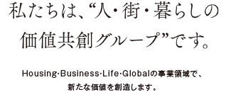 私たちは、“人・街・暮らしの価値共創グループ”です。Housing・Business・Life・Globalの事業領域で、新たな価値を創造します。