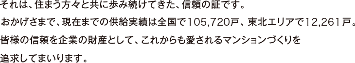 それは、住まう方々と共に歩み続けてきた、信頼の証です。おかげさまで、現在までの供給実績は全国105,720戸、東北エリア12,261戸。皆様の信頼を企業の財産として、これからも愛されるマンションづくりを追求してまいります。