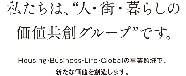 私たちは、“人・街・暮らしの価値共創グループ”です。Housing・Business・Life・Globalの事業領域で、新たな価値を創造します。