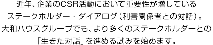 近年、企業のCSR活動において重要性が増しているステークホルダー・ダイアログ（利害関係者との対話）。大和ハウスグループでも、より多くのステークホルダーとの「生きた対話」を進める試みを始めます。