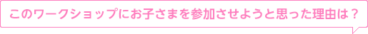 このワークショップにお子さまを参加させようと思った理由は？