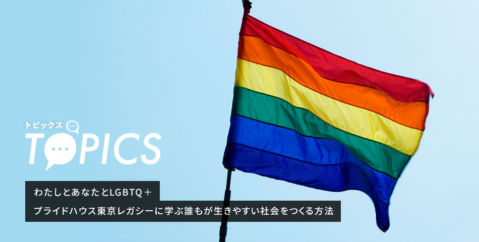 TOPICS わたしとあなたとLGBTQ＋ プライドハウス東京レガシーに学ぶ誰もが生きやすい社会をつくる方法