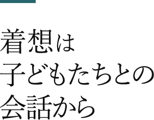 着想は子どもたちとの会話から