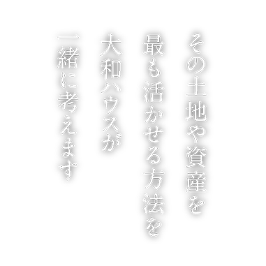 その土地や資産を最も活かせる方法を大和ハウスがご一緒に考えます